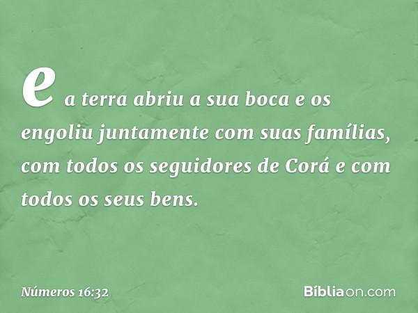 e a terra abriu a sua boca e os engoliu juntamente com suas famílias, com todos os seguidores de Corá e com todos os seus bens. -- Números 16:32