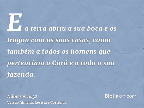 E a terra abriu a sua boca e os tragou com as suas casas, como também a todos os homens que pertenciam a Corá e a toda a sua fazenda.