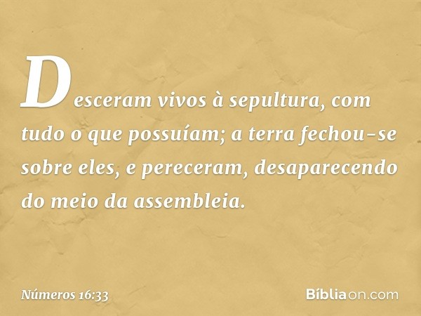 Desceram vivos à sepultura, com tudo o que possuíam; a terra fechou-se sobre eles, e pereceram, desaparecendo do meio da assembleia. -- Números 16:33