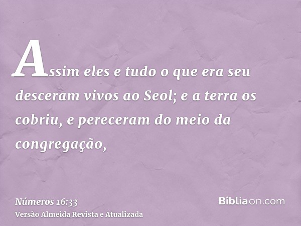 Assim eles e tudo o que era seu desceram vivos ao Seol; e a terra os cobriu, e pereceram do meio da congregação,