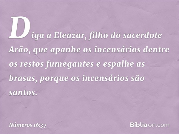 "Diga a Eleazar, filho do sacerdote Arão, que apanhe os incensários dentre os restos fumegantes e espalhe as brasas, porque os incensários são santos. -- Número