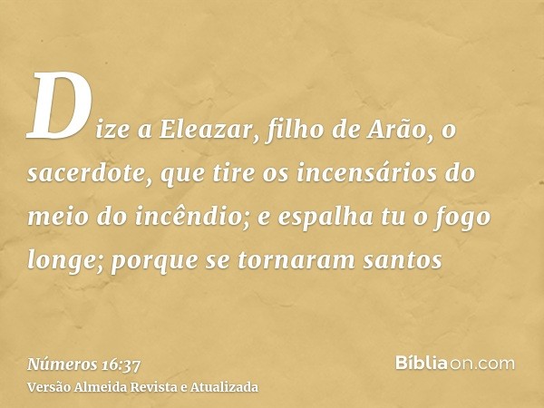 Dize a Eleazar, filho de Arão, o sacerdote, que tire os incensários do meio do incêndio; e espalha tu o fogo longe; porque se tornaram santos