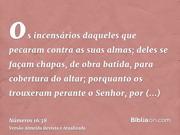 os incensários daqueles que pecaram contra as suas almas; deles se façam chapas, de obra batida, para cobertura do altar; porquanto os trouxeram perante o Senho