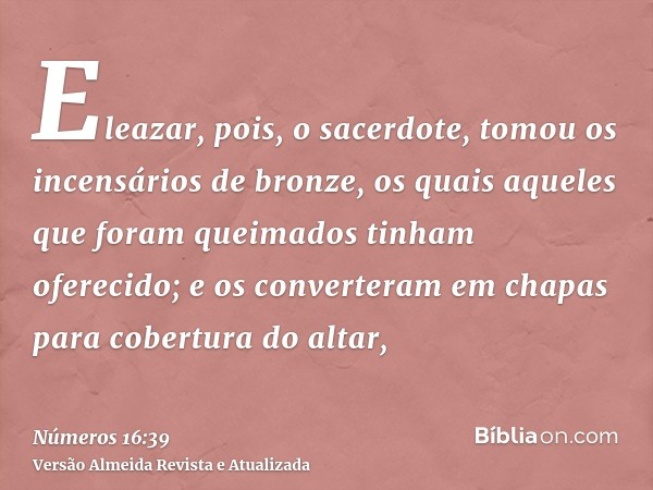 Eleazar, pois, o sacerdote, tomou os incensários de bronze, os quais aqueles que foram queimados tinham oferecido; e os converteram em chapas para cobertura do 