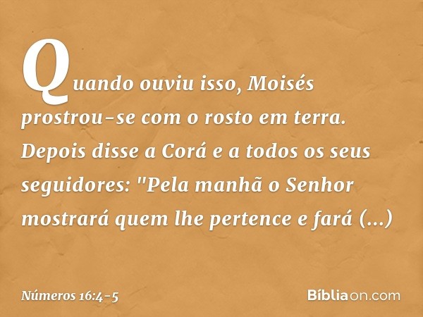 Quando ouviu isso, Moisés prostrou-se com o rosto em terra. Depois disse a Corá e a todos os seus seguidores: "Pela manhã o Senhor mostrará quem lhe pertence e 