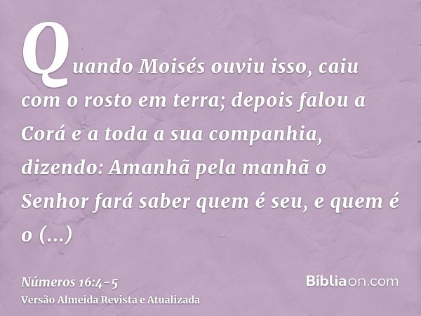 Quando Moisés ouviu isso, caiu com o rosto em terra;depois falou a Corá e a toda a sua companhia, dizendo: Amanhã pela manhã o Senhor fará saber quem é seu, e q