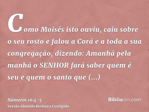 Como Moisés isto ouviu, caiu sobre o seu rostoe falou a Corá e a toda a sua congregação, dizendo: Amanhã pela manhã o SENHOR fará saber quem é seu e quem o sant