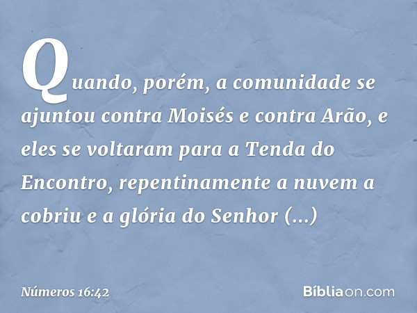 Quando, porém, a comunidade se ajuntou contra Moisés e contra Arão, e eles se voltaram para a Tenda do Encontro, repentinamente a nuvem a cobriu e a glória do S