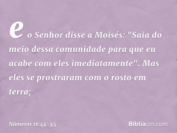 e o Senhor disse a Moisés: "Saia do meio dessa comunidade para que eu acabe com eles imediatamente". Mas eles se prostraram com o rosto em terra; -- Números 16: