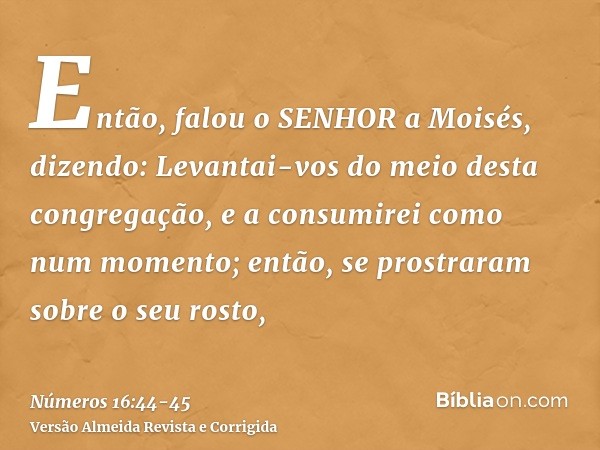 Então, falou o SENHOR a Moisés, dizendo:Levantai-vos do meio desta congregação, e a consumirei como num momento; então, se prostraram sobre o seu rosto,