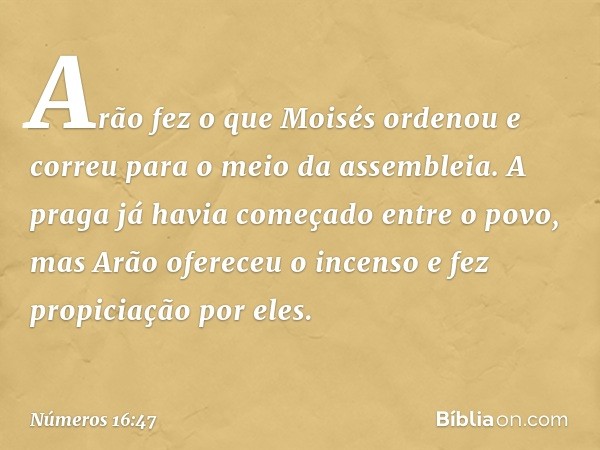 Arão fez o que Moisés ordenou e correu para o meio da assembleia. A praga já havia começado entre o povo, mas Arão ofereceu o incenso e fez propiciação por eles