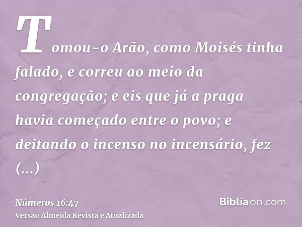 Tomou-o Arão, como Moisés tinha falado, e correu ao meio da congregação; e eis que já a praga havia começado entre o povo; e deitando o incenso no incensário, f