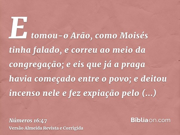 E tomou-o Arão, como Moisés tinha falado, e correu ao meio da congregação; e eis que já a praga havia começado entre o povo; e deitou incenso nele e fez expiaçã