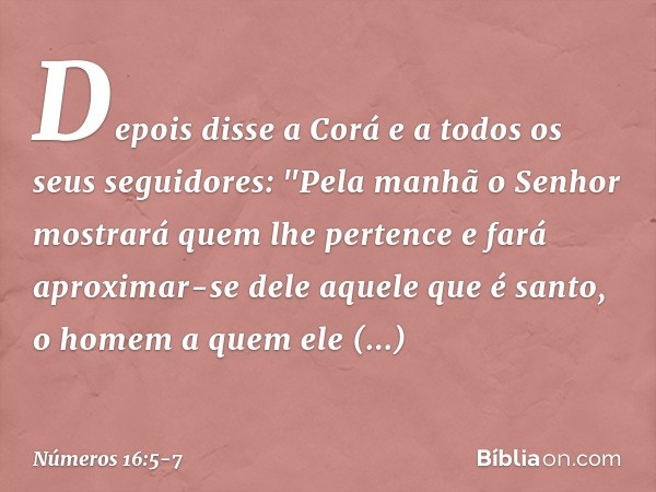 Depois disse a Corá e a todos os seus seguidores: "Pela manhã o Senhor mostrará quem lhe pertence e fará aproximar-se dele aquele que é santo, o homem a quem el