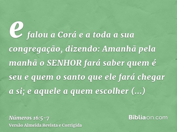 e falou a Corá e a toda a sua congregação, dizendo: Amanhã pela manhã o SENHOR fará saber quem é seu e quem o santo que ele fará chegar a si; e aquele a quem es