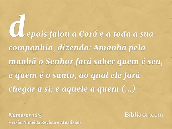 depois falou a Corá e a toda a sua companhia, dizendo: Amanhã pela manhã o Senhor fará saber quem é seu, e quem é o santo, ao qual ele fará chegar a si; e aquel