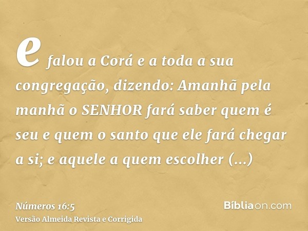 e falou a Corá e a toda a sua congregação, dizendo: Amanhã pela manhã o SENHOR fará saber quem é seu e quem o santo que ele fará chegar a si; e aquele a quem es