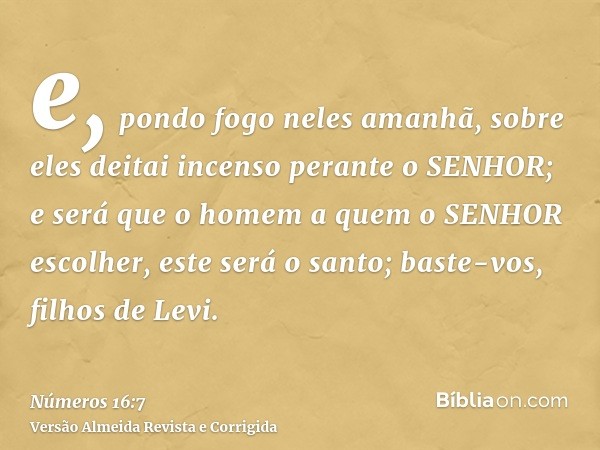 e, pondo fogo neles amanhã, sobre eles deitai incenso perante o SENHOR; e será que o homem a quem o SENHOR escolher, este será o santo; baste-vos, filhos de Lev
