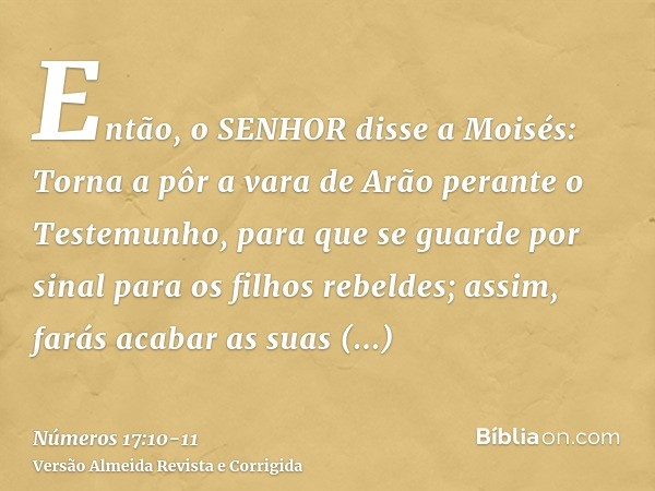 Então, o SENHOR disse a Moisés: Torna a pôr a vara de Arão perante o Testemunho, para que se guarde por sinal para os filhos rebeldes; assim, farás acabar as su