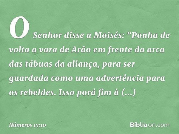 O Senhor disse a Moisés: "Ponha de volta a vara de Arão em frente da arca das tábuas da aliança, para ser guardada como uma advertência para os rebeldes. Isso p