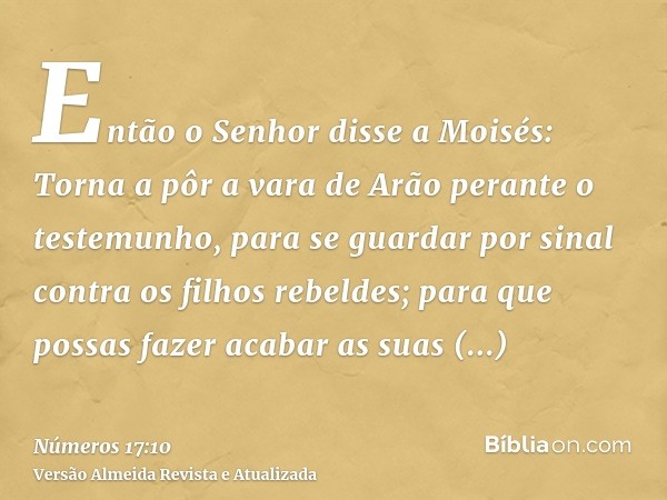 Então o Senhor disse a Moisés: Torna a pôr a vara de Arão perante o testemunho, para se guardar por sinal contra os filhos rebeldes; para que possas fazer acaba