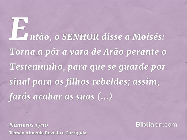 Então, o SENHOR disse a Moisés: Torna a pôr a vara de Arão perante o Testemunho, para que se guarde por sinal para os filhos rebeldes; assim, farás acabar as su