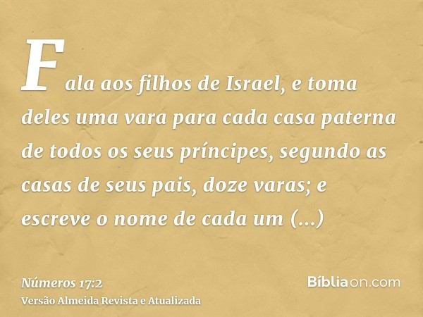 Fala aos filhos de Israel, e toma deles uma vara para cada casa paterna de todos os seus príncipes, segundo as casas de seus pais, doze varas; e escreve o nome 