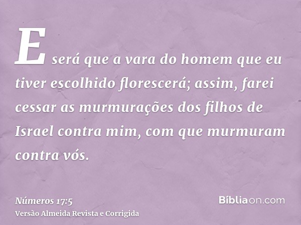 E será que a vara do homem que eu tiver escolhido florescerá; assim, farei cessar as murmurações dos filhos de Israel contra mim, com que murmuram contra vós.