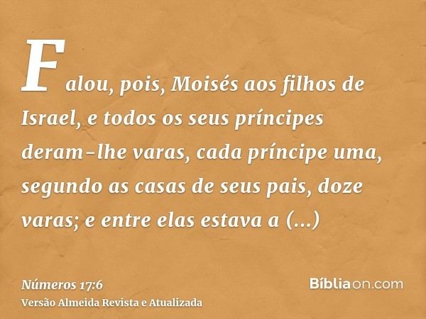 Falou, pois, Moisés aos filhos de Israel, e todos os seus príncipes deram-lhe varas, cada príncipe uma, segundo as casas de seus pais, doze varas; e entre elas 