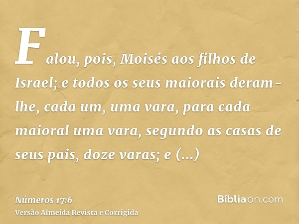 Falou, pois, Moisés aos filhos de Israel; e todos os seus maiorais deram-lhe, cada um, uma vara, para cada maioral uma vara, segundo as casas de seus pais, doze