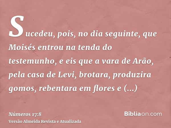 Sucedeu, pois, no dia seguinte, que Moisés entrou na tenda do testemunho, e eis que a vara de Arão, pela casa de Levi, brotara, produzira gomos, rebentara em fl