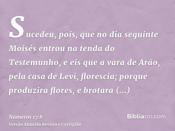 Sucedeu, pois, que no dia seguinte Moisés entrou na tenda do Testemunho, e eis que a vara de Arão, pela casa de Levi, florescia; porque produzira flores, e brot