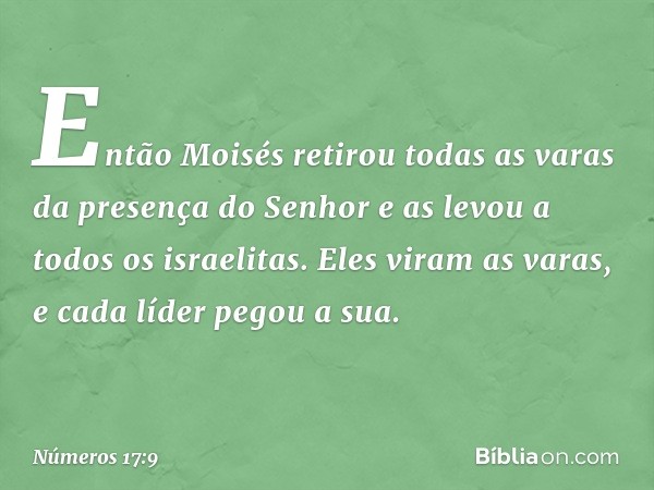 Então Moisés retirou todas as varas da presença do Senhor e as levou a todos os israelitas. Eles viram as varas, e cada líder pegou a sua. -- Números 17:9