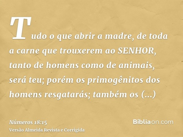Tudo o que abrir a madre, de toda a carne que trouxerem ao SENHOR, tanto de homens como de animais, será teu; porém os primogênitos dos homens resgatarás; també