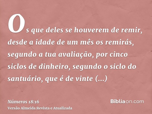 Os que deles se houverem de remir, desde a idade de um mês os remirás, segundo a tua avaliação, por cinco siclos de dinheiro, segundo o siclo do santuário, que 