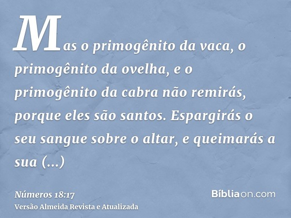 Mas o primogênito da vaca, o primogênito da ovelha, e o primogênito da cabra não remirás, porque eles são santos. Espargirás o seu sangue sobre o altar, e queim