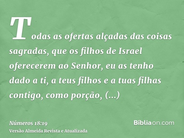 Todas as ofertas alçadas das coisas sagradas, que os filhos de Israel oferecerem ao Senhor, eu as tenho dado a ti, a teus filhos e a tuas filhas contigo, como p