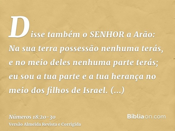 Disse também o SENHOR a Arão: Na sua terra possessão nenhuma terás, e no meio deles nenhuma parte terás; eu sou a tua parte e a tua herança no meio dos filhos d