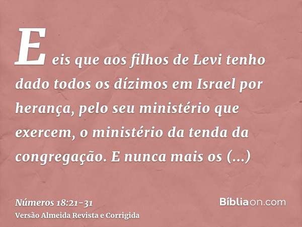 E eis que aos filhos de Levi tenho dado todos os dízimos em Israel por herança, pelo seu ministério que exercem, o ministério da tenda da congregação.E nunca ma
