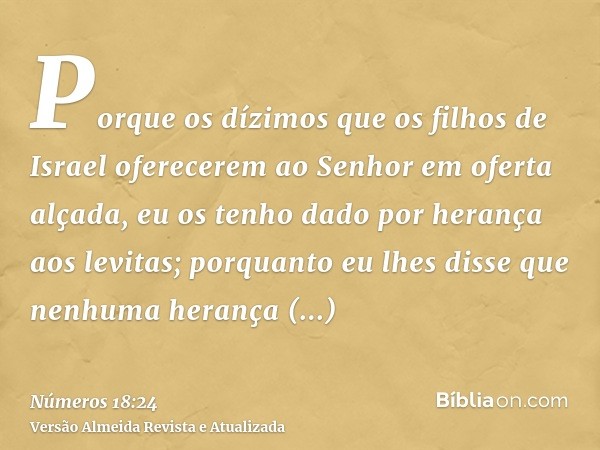 Porque os dízimos que os filhos de Israel oferecerem ao Senhor em oferta alçada, eu os tenho dado por herança aos levitas; porquanto eu lhes disse que nenhuma h