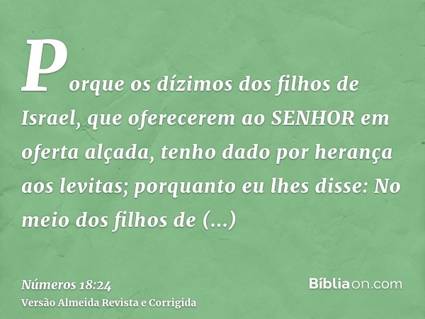 Porque os dízimos dos filhos de Israel, que oferecerem ao SENHOR em oferta alçada, tenho dado por herança aos levitas; porquanto eu lhes disse: No meio dos filh