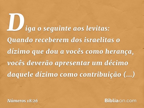 "Diga o seguinte aos levitas: Quando receberem dos israelitas o dízimo que dou a vocês como herança, vocês deverão apresentar um décimo daquele dízimo como cont