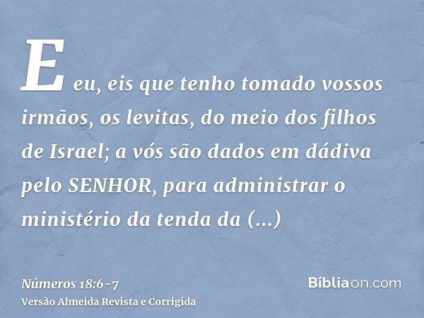E eu, eis que tenho tomado vossos irmãos, os levitas, do meio dos filhos de Israel; a vós são dados em dádiva pelo SENHOR, para administrar o ministério da tend