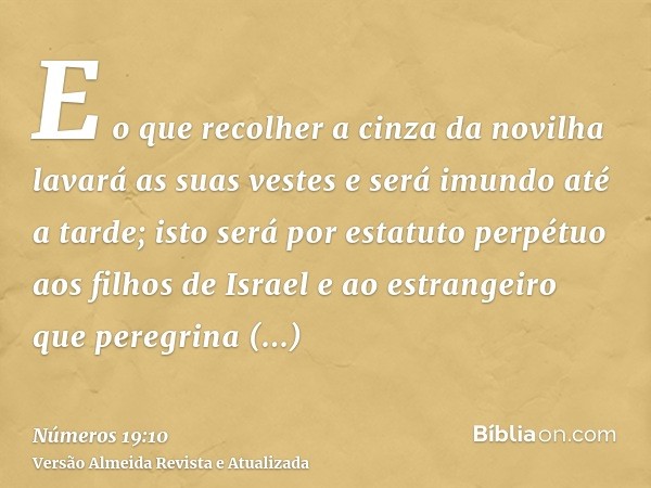 E o que recolher a cinza da novilha lavará as suas vestes e será imundo até a tarde; isto será por estatuto perpétuo aos filhos de Israel e ao estrangeiro que p