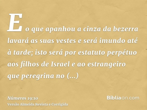 E o que apanhou a cinza da bezerra lavará as suas vestes e será imundo até à tarde; isto será por estatuto perpétuo aos filhos de Israel e ao estrangeiro que pe