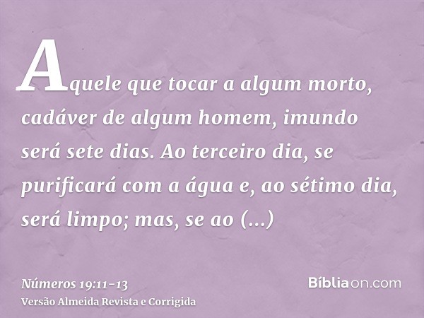 Aquele que tocar a algum morto, cadáver de algum homem, imundo será sete dias.Ao terceiro dia, se purificará com a água e, ao sétimo dia, será limpo; mas, se ao