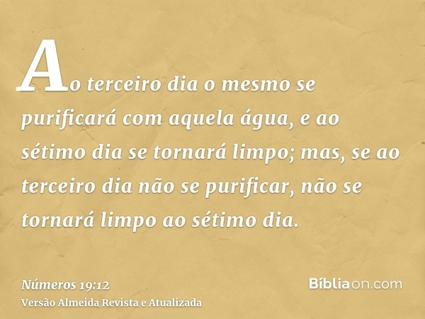 Ao terceiro dia o mesmo se purificará com aquela água, e ao sétimo dia se tornará limpo; mas, se ao terceiro dia não se purificar, não se tornará limpo ao sétim