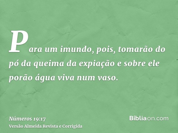 Para um imundo, pois, tomarão do pó da queima da expiação e sobre ele porão água viva num vaso.