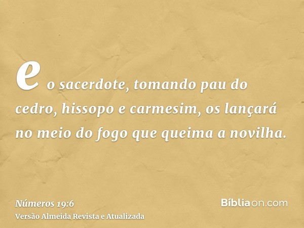 e o sacerdote, tomando pau do cedro, hissopo e carmesim, os lançará no meio do fogo que queima a novilha.