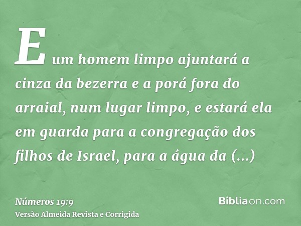 E um homem limpo ajuntará a cinza da bezerra e a porá fora do arraial, num lugar limpo, e estará ela em guarda para a congregação dos filhos de Israel, para a á